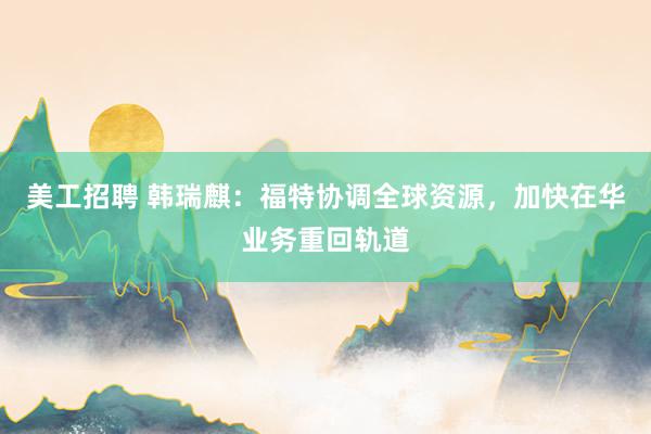 美工招聘 韩瑞麒：福特协调全球资源，加快在华业务重回轨道