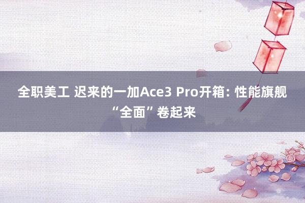 全职美工 迟来的一加Ace3 Pro开箱: 性能旗舰“全面”卷起来