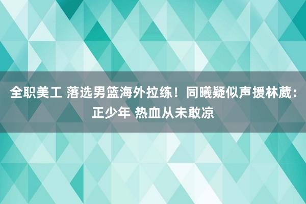 全职美工 落选男篮海外拉练！同曦疑似声援林葳：正少年 热血从未敢凉