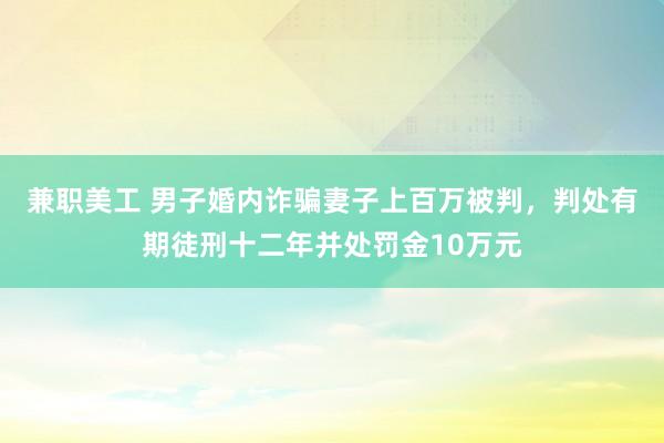 兼职美工 男子婚内诈骗妻子上百万被判，判处有期徒刑十二年并处罚金10万元