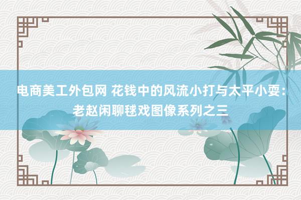 电商美工外包网 花钱中的风流小打与太平小耍：老赵闲聊毬戏图像系列之三