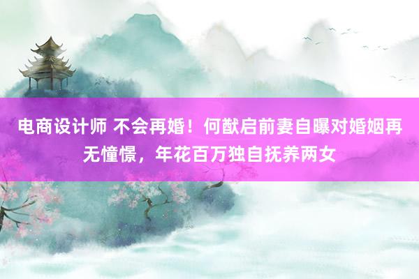 电商设计师 不会再婚！何猷启前妻自曝对婚姻再无憧憬，年花百万独自抚养两女