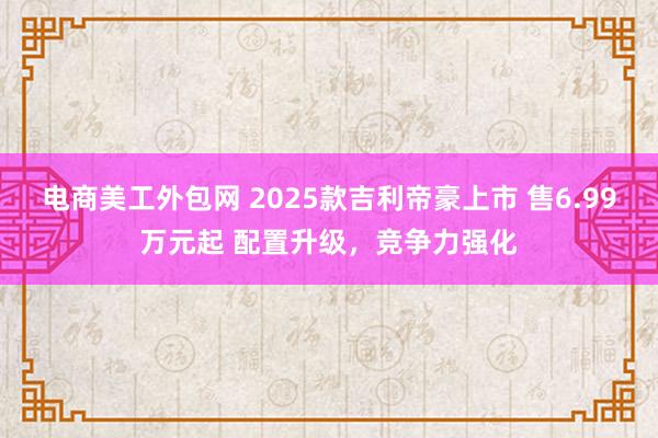 电商美工外包网 2025款吉利帝豪上市 售6.99万元起 配置升级，竞争力强化