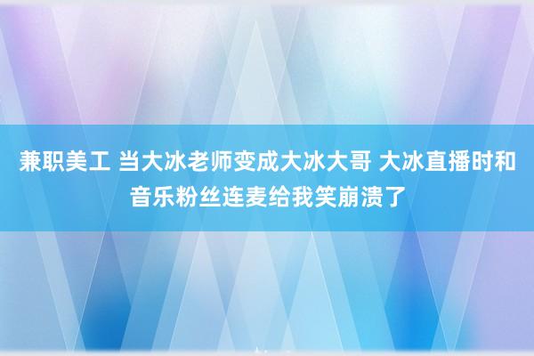 兼职美工 当大冰老师变成大冰大哥 大冰直播时和音乐粉丝连麦给我笑崩溃了