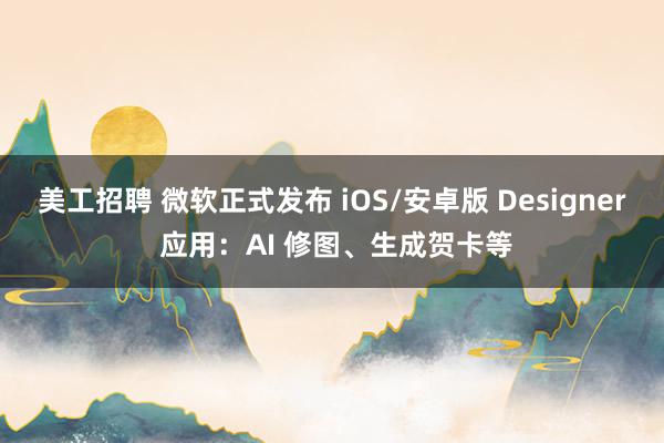 美工招聘 微软正式发布 iOS/安卓版 Designer 应用：AI 修图、生成贺卡等