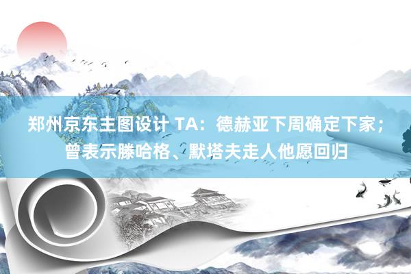 郑州京东主图设计 TA：德赫亚下周确定下家；曾表示滕哈格、默塔夫走人他愿回归