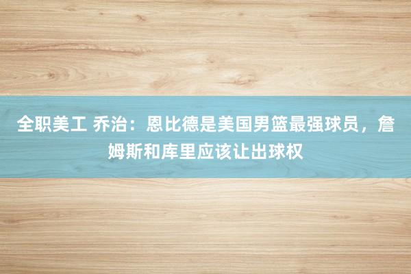 全职美工 乔治：恩比德是美国男篮最强球员，詹姆斯和库里应该让出球权