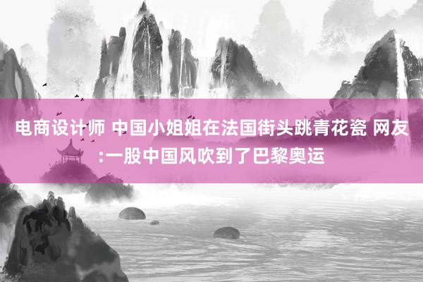 电商设计师 中国小姐姐在法国街头跳青花瓷 网友:一股中国风吹到了巴黎奥运