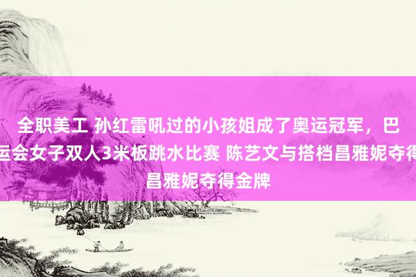 全职美工 孙红雷吼过的小孩姐成了奥运冠军，巴黎奥运会女子双人3米板跳水比赛 陈艺文与搭档昌雅妮夺得金牌