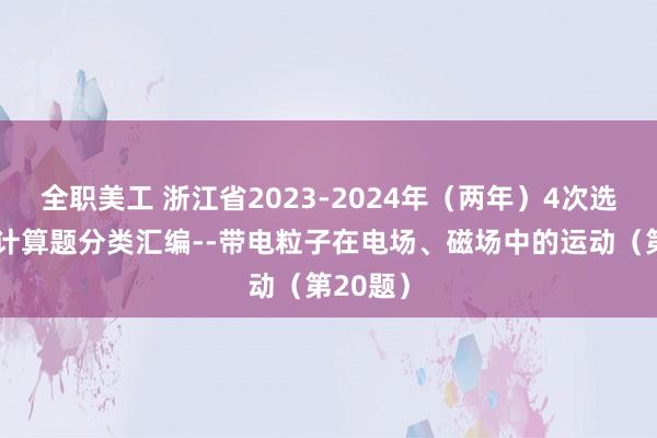 全职美工 浙江省2023-2024年（两年）4次选考物理计算题分类汇编--带电粒子在电场、磁场中的运动（第20题）