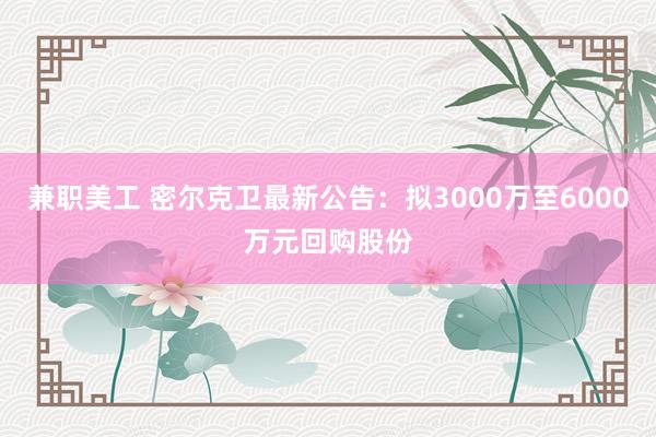 兼职美工 密尔克卫最新公告：拟3000万至6000万元回购股份