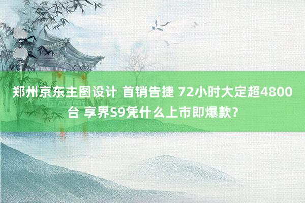 郑州京东主图设计 首销告捷 72小时大定超4800台 享界S9凭什么上市即爆款？