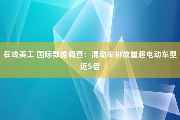 在线美工 国际数据调查：混动车排放量超电动车型近5倍