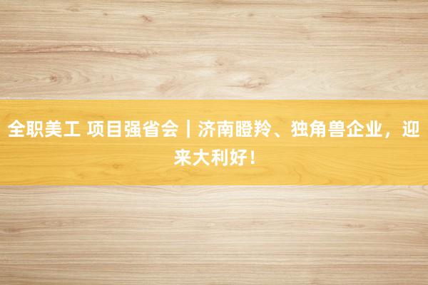 全职美工 项目强省会｜济南瞪羚、独角兽企业，迎来大利好！