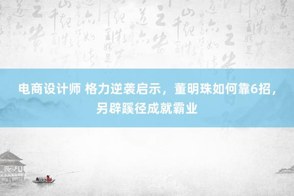 电商设计师 格力逆袭启示，董明珠如何靠6招，另辟蹊径成就霸业