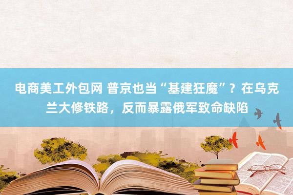 电商美工外包网 普京也当“基建狂魔”？在乌克兰大修铁路，反而暴露俄军致命缺陷