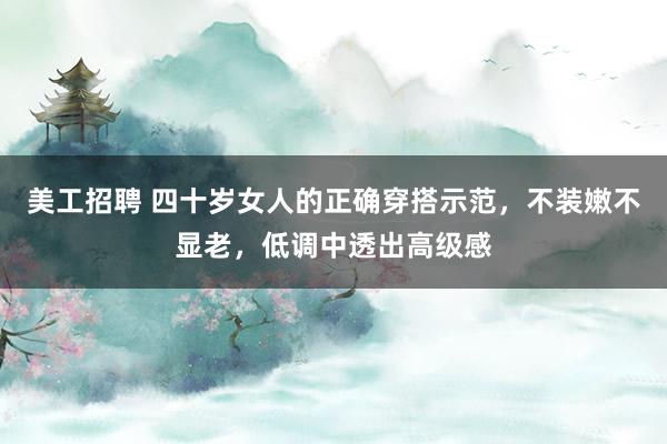 美工招聘 四十岁女人的正确穿搭示范，不装嫩不显老，低调中透出高级感