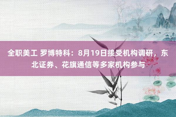 全职美工 罗博特科：8月19日接受机构调研，东北证券、花旗通信等多家机构参与