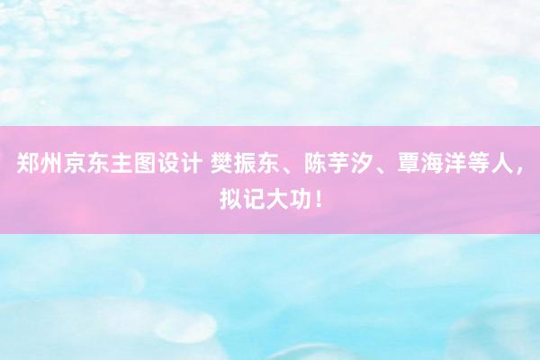 郑州京东主图设计 樊振东、陈芋汐、覃海洋等人，拟记大功！