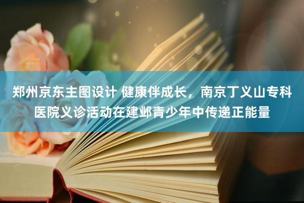 郑州京东主图设计 健康伴成长，南京丁义山专科医院义诊活动在建邺青少年中传递正能量